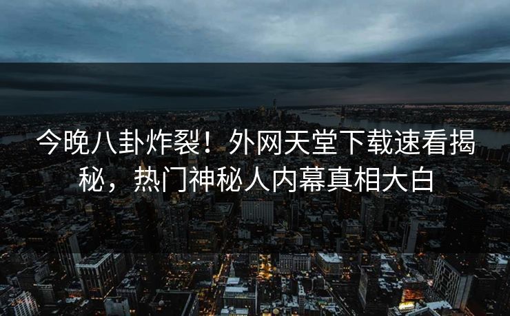 今晚八卦炸裂！外网天堂下载速看揭秘，热门神秘人内幕真相大白