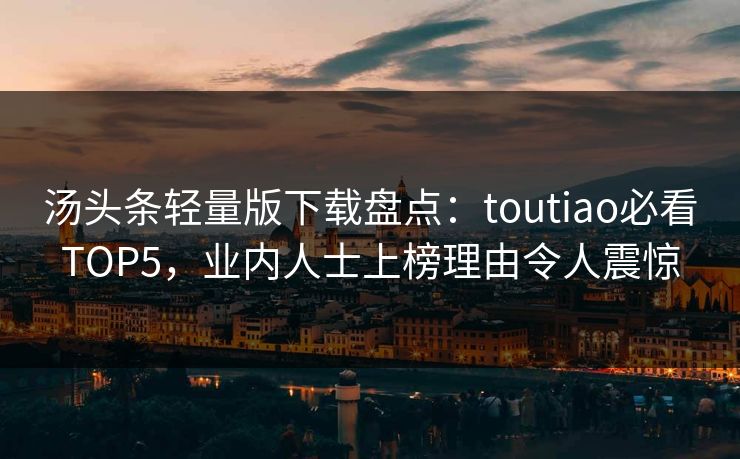 汤头条轻量版下载盘点：toutiao必看TOP5，业内人士上榜理由令人震惊