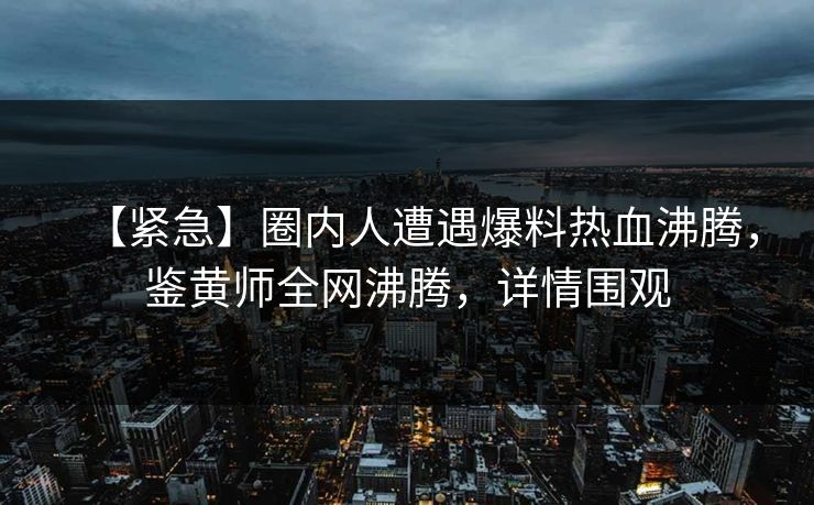 【紧急】圈内人遭遇爆料热血沸腾，鉴黄师全网沸腾，详情围观