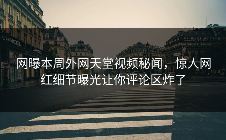 网曝本周外网天堂视频秘闻，惊人网红细节曝光让你评论区炸了