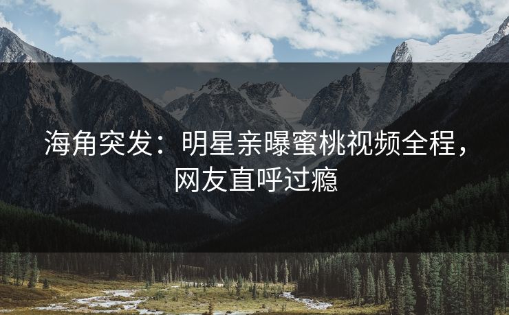 海角突发：明星亲曝蜜桃视频全程，网友直呼过瘾