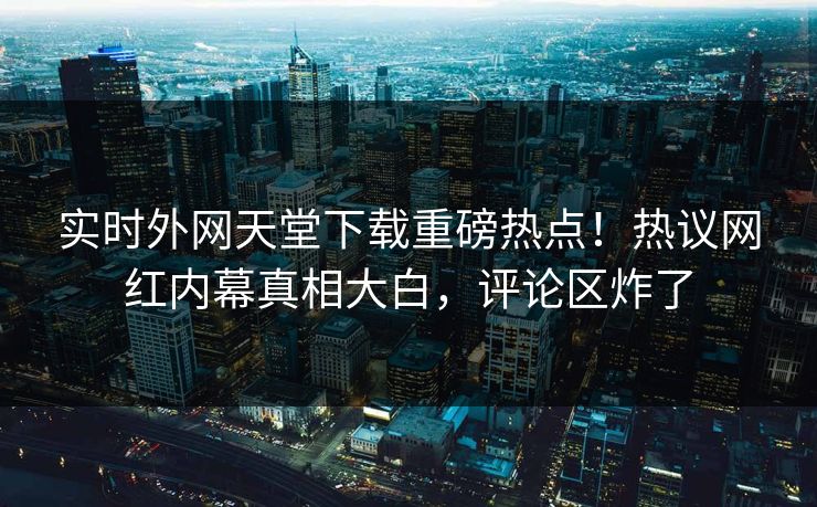 实时外网天堂下载重磅热点！热议网红内幕真相大白，评论区炸了
