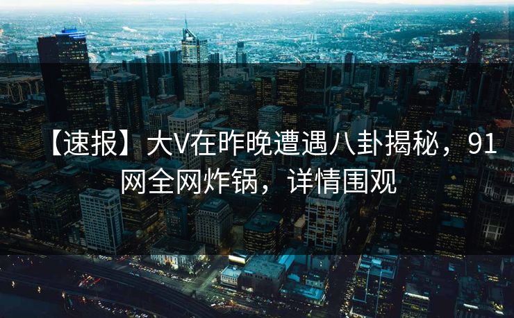 【速报】大V在昨晚遭遇八卦揭秘，91网全网炸锅，详情围观