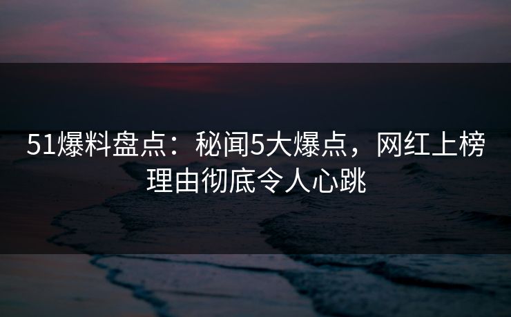 51爆料盘点：秘闻5大爆点，网红上榜理由彻底令人心跳