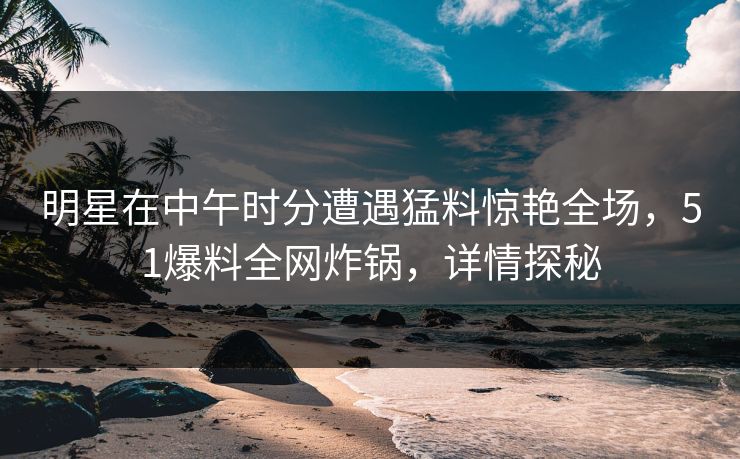 明星在中午时分遭遇猛料惊艳全场，51爆料全网炸锅，详情探秘