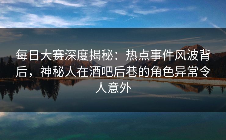 每日大赛深度揭秘：热点事件风波背后，神秘人在酒吧后巷的角色异常令人意外