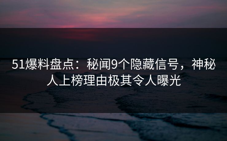 51爆料盘点：秘闻9个隐藏信号，神秘人上榜理由极其令人曝光