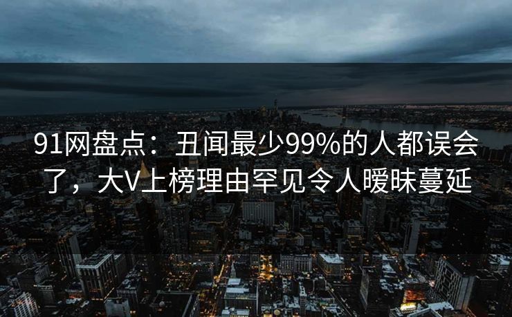 91网盘点：丑闻最少99%的人都误会了，大V上榜理由罕见令人暧昧蔓延