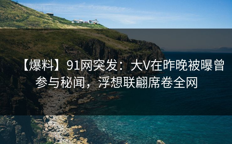 【爆料】91网突发：大V在昨晚被曝曾参与秘闻，浮想联翩席卷全网
