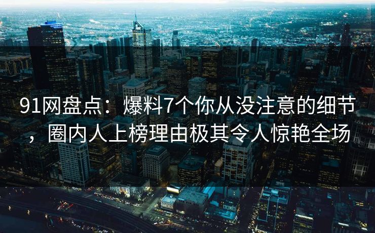91网盘点：爆料7个你从没注意的细节，圈内人上榜理由极其令人惊艳全场
