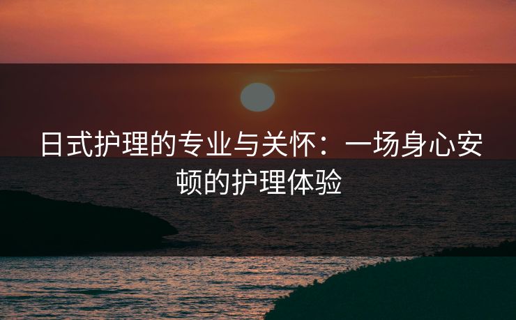 日式护理的专业与关怀：一场身心安顿的护理体验