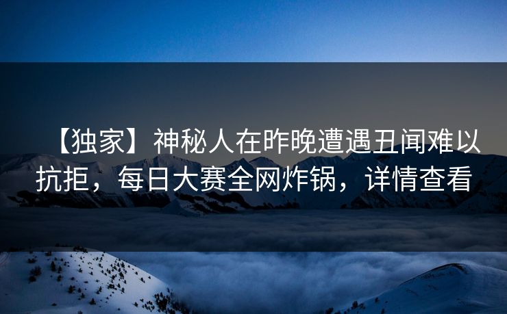 【独家】神秘人在昨晚遭遇丑闻难以抗拒，每日大赛全网炸锅，详情查看