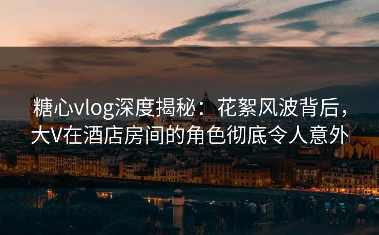 糖心vlog深度揭秘：花絮风波背后，大V在酒店房间的角色彻底令人意外