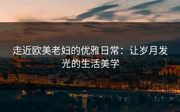 走近欧美老妇的优雅日常：让岁月发光的生活美学
