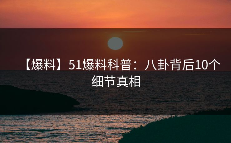 【爆料】51爆料科普：八卦背后10个细节真相