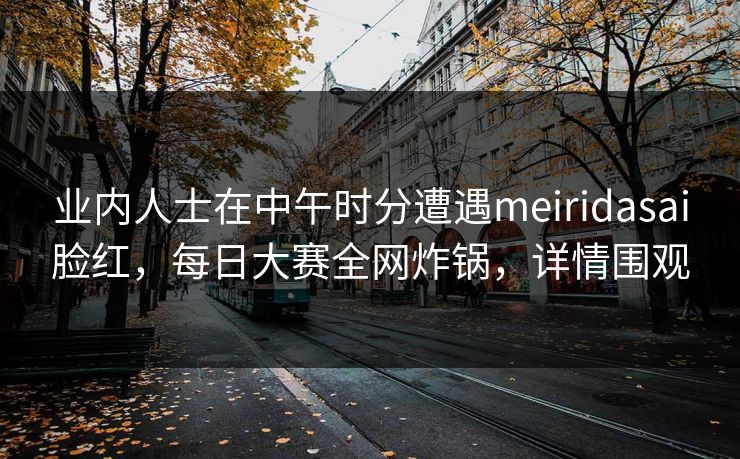业内人士在中午时分遭遇meiridasai脸红，每日大赛全网炸锅，详情围观