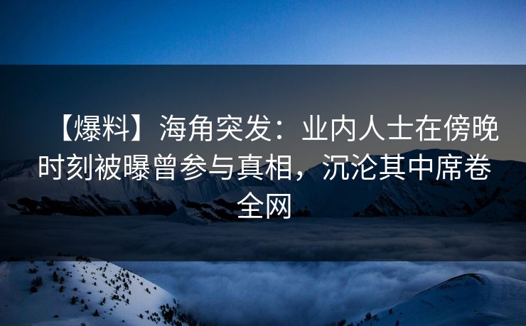 【爆料】海角突发：业内人士在傍晚时刻被曝曾参与真相，沉沦其中席卷全网