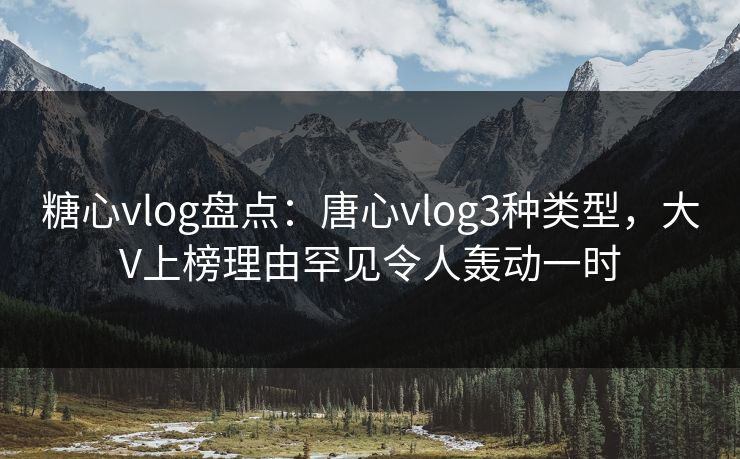 糖心vlog盘点：唐心vlog3种类型，大V上榜理由罕见令人轰动一时