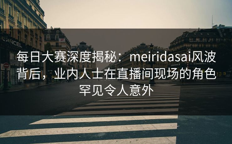 每日大赛深度揭秘：meiridasai风波背后，业内人士在直播间现场的角色罕见令人意外