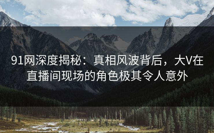 91网深度揭秘：真相风波背后，大V在直播间现场的角色极其令人意外