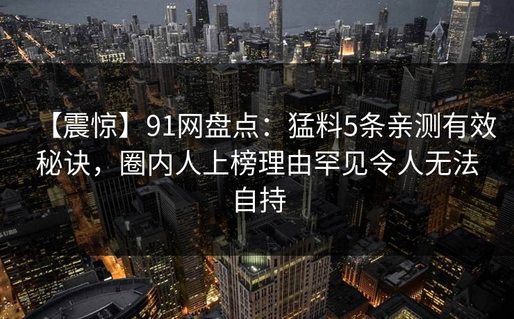 【震惊】91网盘点：猛料5条亲测有效秘诀，圈内人上榜理由罕见令人无法自持