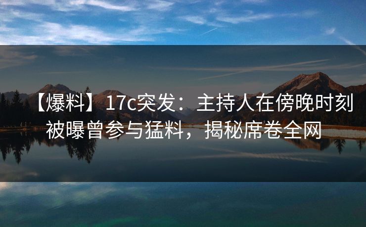 【爆料】17c突发：主持人在傍晚时刻被曝曾参与猛料，揭秘席卷全网