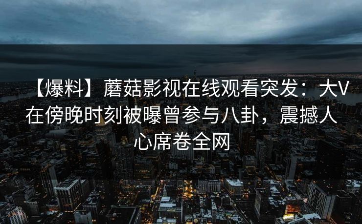 【爆料】蘑菇影视在线观看突发：大V在傍晚时刻被曝曾参与八卦，震撼人心席卷全网