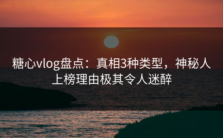 糖心vlog盘点：真相3种类型，神秘人上榜理由极其令人迷醉
