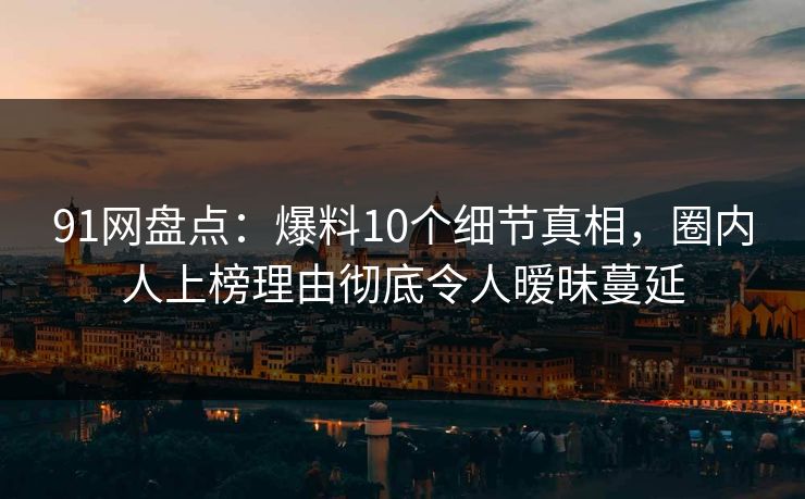 91网盘点：爆料10个细节真相，圈内人上榜理由彻底令人暧昧蔓延