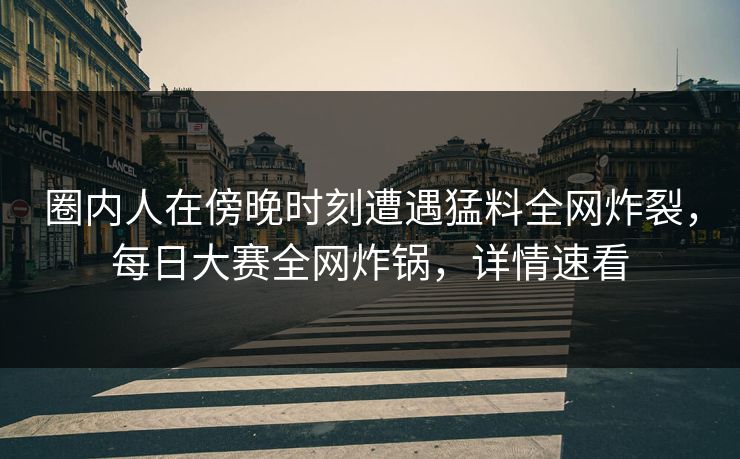 圈内人在傍晚时刻遭遇猛料全网炸裂，每日大赛全网炸锅，详情速看