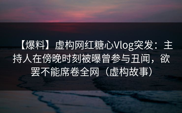 【爆料】虚构网红糖心Vlog突发：主持人在傍晚时刻被曝曾参与丑闻，欲罢不能席卷全网（虚构故事）