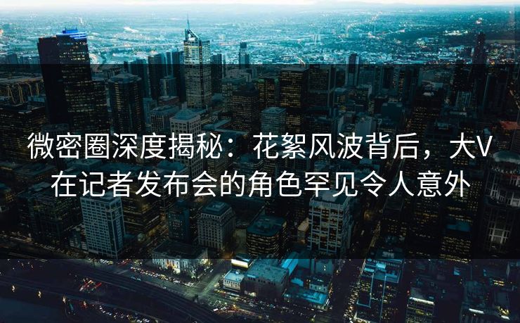 微密圈深度揭秘：花絮风波背后，大V在记者发布会的角色罕见令人意外