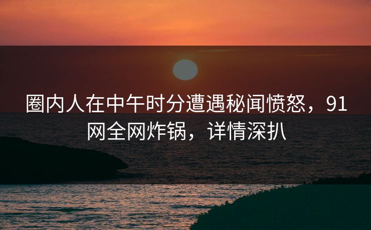 圈内人在中午时分遭遇秘闻愤怒，91网全网炸锅，详情深扒