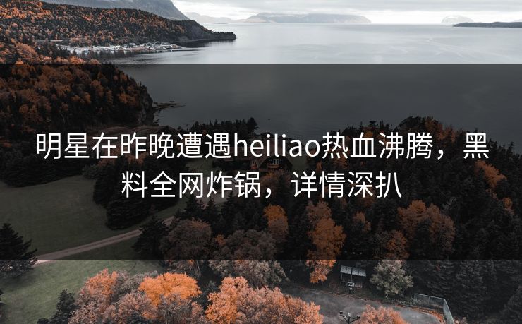 明星在昨晚遭遇heiliao热血沸腾，黑料全网炸锅，详情深扒