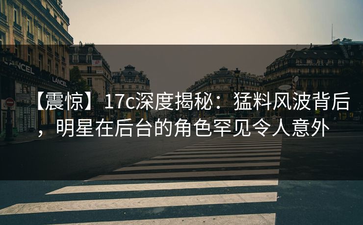 【震惊】17c深度揭秘：猛料风波背后，明星在后台的角色罕见令人意外