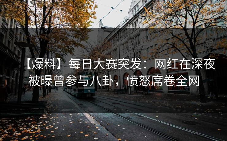 【爆料】每日大赛突发：网红在深夜被曝曾参与八卦，愤怒席卷全网