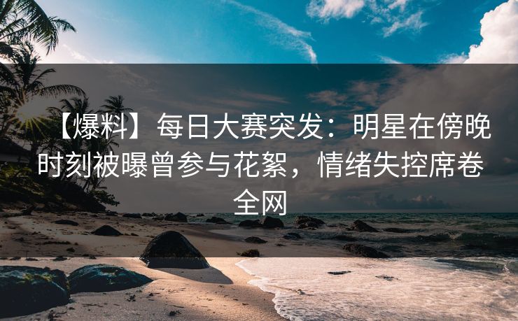 【爆料】每日大赛突发：明星在傍晚时刻被曝曾参与花絮，情绪失控席卷全网