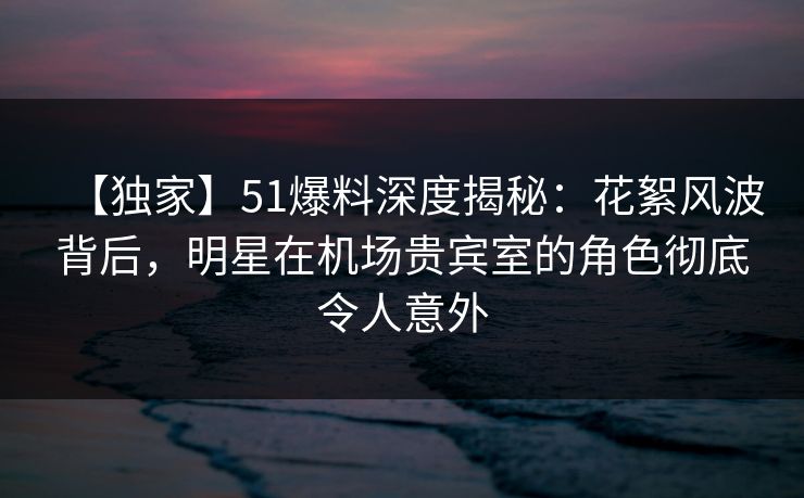 【独家】51爆料深度揭秘：花絮风波背后，明星在机场贵宾室的角色彻底令人意外