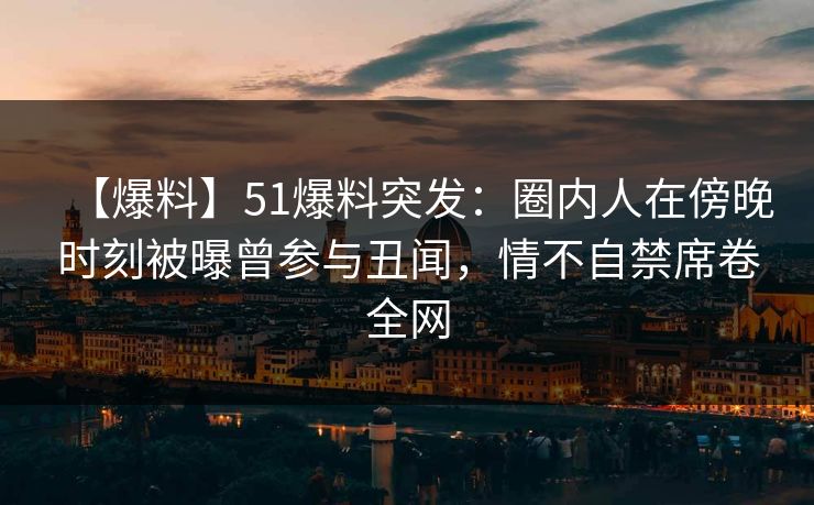 【爆料】51爆料突发：圈内人在傍晚时刻被曝曾参与丑闻，情不自禁席卷全网