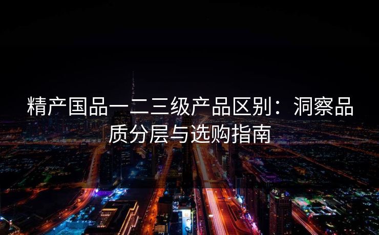 精产国品一二三级产品区别：洞察品质分层与选购指南