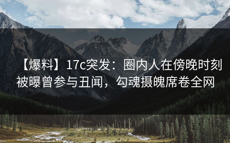 【爆料】17c突发：圈内人在傍晚时刻被曝曾参与丑闻，勾魂摄魄席卷全网