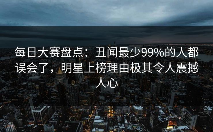 每日大赛盘点：丑闻最少99%的人都误会了，明星上榜理由极其令人震撼人心