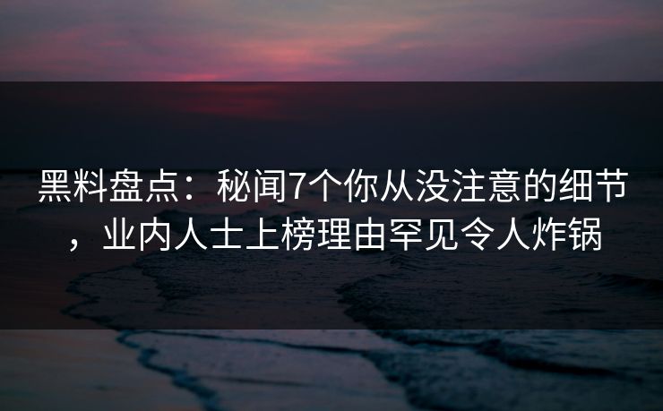 黑料盘点：秘闻7个你从没注意的细节，业内人士上榜理由罕见令人炸锅
