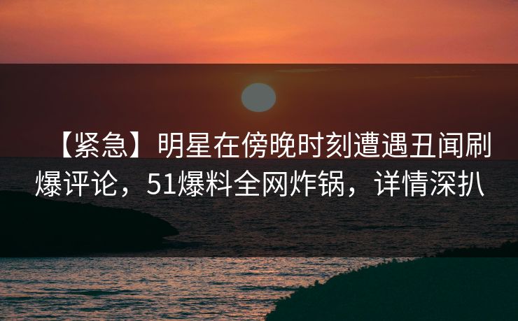 【紧急】明星在傍晚时刻遭遇丑闻刷爆评论，51爆料全网炸锅，详情深扒