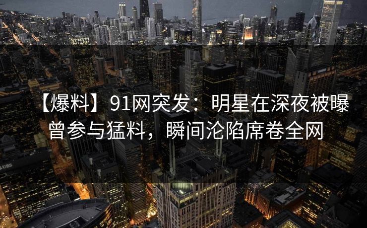 【爆料】91网突发：明星在深夜被曝曾参与猛料，瞬间沦陷席卷全网