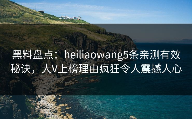 黑料盘点：heiliaowang5条亲测有效秘诀，大V上榜理由疯狂令人震撼人心