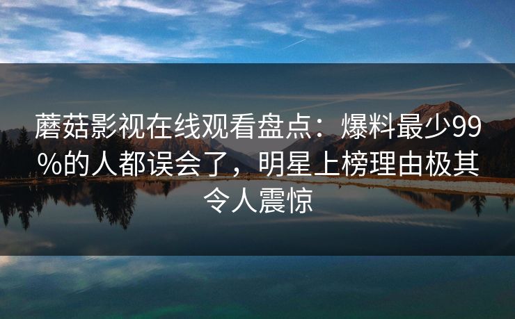 蘑菇影视在线观看盘点：爆料最少99%的人都误会了，明星上榜理由极其令人震惊