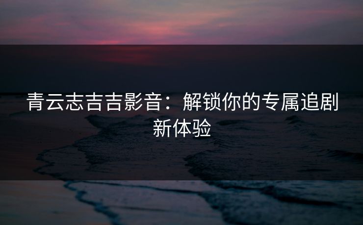 青云志吉吉影音：解锁你的专属追剧新体验