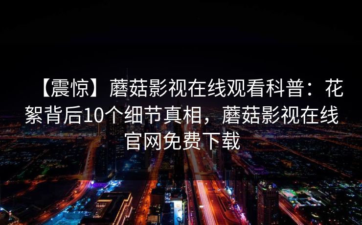 【震惊】蘑菇影视在线观看科普：花絮背后10个细节真相，蘑菇影视在线官网免费下载