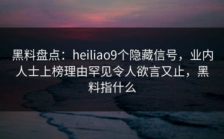 黑料盘点：heiliao9个隐藏信号，业内人士上榜理由罕见令人欲言又止，黑料指什么